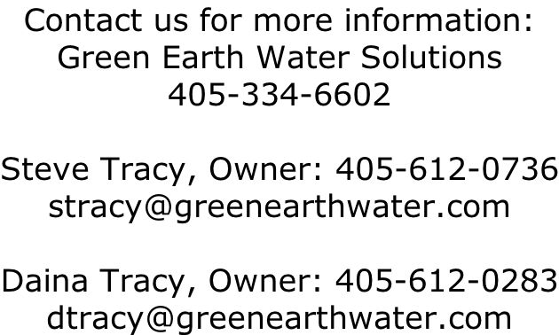 Contact us for more information: Green Earth Water Solutions 405-334-6602  Steve Tracy, Owner: 405-612-0736 stracy@greenearthwater.com  Daina Tracy, Owner: 405-612-0283 dtracy@greenearthwater.com